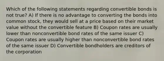 Which of the following statements regarding convertible bonds is not true? A) If there is no advantage to converting the bonds into common stock, they would sell at a price based on their market value without the convertible feature B) Coupon rates are usually lower than nonconvertible bond rates of the same issuer C) Coupon rates are usually higher than nonconvertible bond rates of the same issuer D) Convertible bondholders are creditors of the corporation