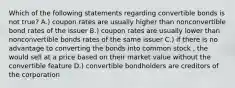 Which of the following statements regarding convertible bonds is not true? A.) coupon rates are usually higher than nonconvertible bond rates of the issuer B.) coupon rates are usually lower than nonconvertible bonds rates of the same issuer C.) if there is no advantage to converting the bonds into common stock , the would sell at a price based on their market value without the convertible feature D.) convertible bondholders are creditors of the corporation