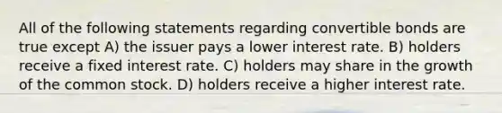 All of the following statements regarding convertible bonds are true except A) the issuer pays a lower interest rate. B) holders receive a fixed interest rate. C) holders may share in the growth of the common stock. D) holders receive a higher interest rate.