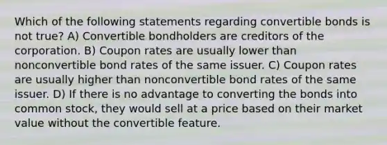 Which of the following statements regarding convertible bonds is not true? A) Convertible bondholders are creditors of the corporation. B) Coupon rates are usually lower than nonconvertible bond rates of the same issuer. C) Coupon rates are usually higher than nonconvertible bond rates of the same issuer. D) If there is no advantage to converting the bonds into common stock, they would sell at a price based on their market value without the convertible feature.