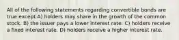 All of the following statements regarding convertible bonds are true except A) holders may share in the growth of the common stock. B) the issuer pays a lower interest rate. C) holders receive a fixed interest rate. D) holders receive a higher interest rate.