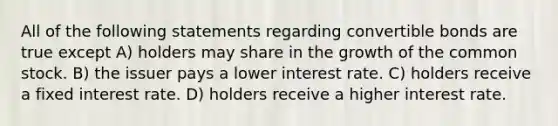 All of the following statements regarding convertible bonds are true except A) holders may share in the growth of the common stock. B) the issuer pays a lower interest rate. C) holders receive a fixed interest rate. D) holders receive a higher interest rate.