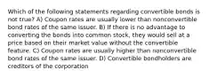 Which of the following statements regarding convertible bonds is not true? A) Coupon rates are usually lower than nonconvertible bond rates of the same issuer. B) If there is no advantage to converting the bonds into common stock, they would sell at a price based on their market value without the convertible feature. C) Coupon rates are usually higher than nonconvertible bond rates of the same issuer. D) Convertible bondholders are creditors of the corporation