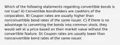 Which of the following statements regarding convertible bonds is not true? A) Convertible bondholders are creditors of the corporation. B) Coupon rates are usually higher than nonconvertible bond rates of the same issuer. C) If there is no advantage to converting the bonds into common stock, they would sell at a price based on their market value without the convertible feature. D) Coupon rates are usually lower than nonconvertible bond rates of the same issuer.