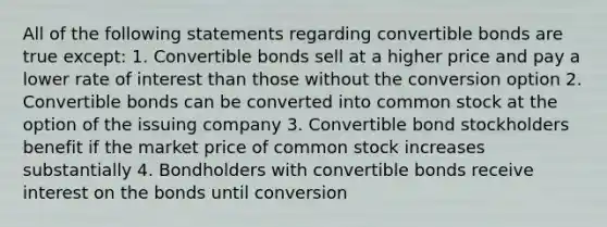 All of the following statements regarding convertible bonds are true except: 1. Convertible bonds sell at a higher price and pay a lower rate of interest than those without the conversion option 2. Convertible bonds can be converted into common stock at the option of the issuing company 3. Convertible bond stockholders benefit if the market price of common stock increases substantially 4. Bondholders with convertible bonds receive interest on the bonds until conversion