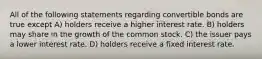 All of the following statements regarding convertible bonds are true except A) holders receive a higher interest rate. B) holders may share in the growth of the common stock. C) the issuer pays a lower interest rate. D) holders receive a fixed interest rate.