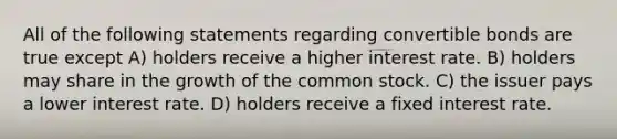 All of the following statements regarding convertible bonds are true except A) holders receive a higher interest rate. B) holders may share in the growth of the common stock. C) the issuer pays a lower interest rate. D) holders receive a fixed interest rate.