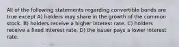 All of the following statements regarding convertible bonds are true except A) holders may share in the growth of the common stock. B) holders receive a higher interest rate. C) holders receive a fixed interest rate. D) the issuer pays a lower interest rate.