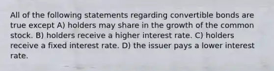 All of the following statements regarding convertible bonds are true except A) holders may share in the growth of the common stock. B) holders receive a higher interest rate. C) holders receive a fixed interest rate. D) the issuer pays a lower interest rate.