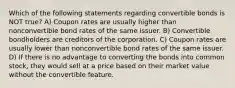 Which of the following statements regarding convertible bonds is NOT true? A) Coupon rates are usually higher than nonconvertible bond rates of the same issuer. B) Convertible bondholders are creditors of the corporation. C) Coupon rates are usually lower than nonconvertible bond rates of the same issuer. D) If there is no advantage to converting the bonds into common stock, they would sell at a price based on their market value without the convertible feature.