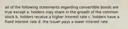 all of the following statements regarding convertible bonds are true except a. holders may share in the growth of the common stock b. holders receive a higher interest rate c. holders have a fixed interest rate d. the issuer pays a lower interest rate