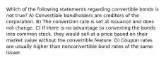 Which of the following statements regarding convertible bonds is not true? A) Convertible bondholders are creditors of the corporation. B) The conversion rate is set at issuance and does not change. C) If there is no advantage to converting the bonds into common stock, they would sell at a price based on their market value without the convertible feature. D) Coupon rates are usually higher than nonconvertible bond rates of the same issuer.