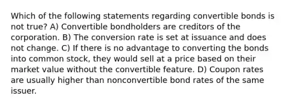 Which of the following statements regarding convertible bonds is not true? A) Convertible bondholders are creditors of the corporation. B) The conversion rate is set at issuance and does not change. C) If there is no advantage to converting the bonds into common stock, they would sell at a price based on their market value without the convertible feature. D) Coupon rates are usually higher than nonconvertible bond rates of the same issuer.