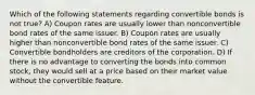 Which of the following statements regarding convertible bonds is not true? A) Coupon rates are usually lower than nonconvertible bond rates of the same issuer. B) Coupon rates are usually higher than nonconvertible bond rates of the same issuer. C) Convertible bondholders are creditors of the corporation. D) If there is no advantage to converting the bonds into common stock, they would sell at a price based on their market value without the convertible feature.