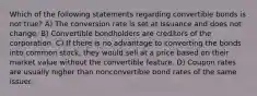 Which of the following statements regarding convertible bonds is not true? A) The conversion rate is set at issuance and does not change. B) Convertible bondholders are creditors of the corporation. C) If there is no advantage to converting the bonds into common stock, they would sell at a price based on their market value without the convertible feature. D) Coupon rates are usually higher than nonconvertible bond rates of the same issuer.