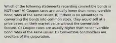 Which of the following statements regarding convertible bonds is NOT true? A) Coupon rates are usually lower than nonconvertible bond rates of the same issuer. B) If there is no advantage to converting the bonds into common stock, they would sell at a price based on their market value without the convertible feature. C) Coupon rates are usually higher than nonconvertible bond rates of the same issuer. D) Convertible bondholders are creditors of the corporation.