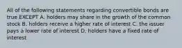 All of the following statements regarding convertible bonds are true EXCEPT A. holders may share in the growth of the common stock B. holders receive a higher rate of interest C. the issuer pays a lower rate of interest D. holders have a fixed rate of interest