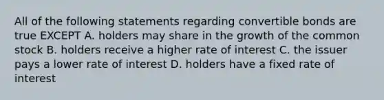 All of the following statements regarding convertible bonds are true EXCEPT A. holders may share in the growth of the common stock B. holders receive a higher rate of interest C. the issuer pays a lower rate of interest D. holders have a fixed rate of interest