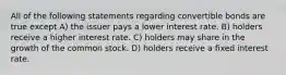 All of the following statements regarding convertible bonds are true except A) the issuer pays a lower interest rate. B) holders receive a higher interest rate. C) holders may share in the growth of the common stock. D) holders receive a fixed interest rate.