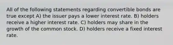 All of the following statements regarding convertible bonds are true except A) the issuer pays a lower interest rate. B) holders receive a higher interest rate. C) holders may share in the growth of the common stock. D) holders receive a fixed interest rate.