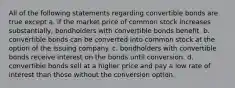 All of the following statements regarding convertible bonds are true except a. if the market price of common stock increases substantially, bondholders with convertible bonds benefit. b. convertible bonds can be converted into common stock at the option of the issuing company. c. bondholders with convertible bonds receive interest on the bonds until conversion. d. convertible bonds sell at a higher price and pay a low rate of interest than those without the conversion option.