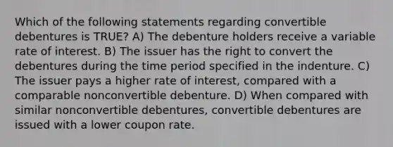 Which of the following statements regarding convertible debentures is TRUE? A) The debenture holders receive a variable rate of interest. B) The issuer has the right to convert the debentures during the time period specified in the indenture. C) The issuer pays a higher rate of interest, compared with a comparable nonconvertible debenture. D) When compared with similar nonconvertible debentures, convertible debentures are issued with a lower coupon rate.