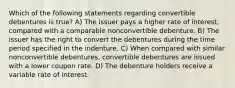 Which of the following statements regarding convertible debentures is true? A) The issuer pays a higher rate of interest, compared with a comparable nonconvertible debenture. B) The issuer has the right to convert the debentures during the time period specified in the indenture. C) When compared with similar nonconvertible debentures, convertible debentures are issued with a lower coupon rate. D) The debenture holders receive a variable rate of interest.