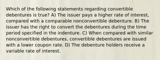 Which of the following statements regarding convertible debentures is true? A) The issuer pays a higher rate of interest, compared with a comparable nonconvertible debenture. B) The issuer has the right to convert the debentures during the time period specified in the indenture. C) When compared with similar nonconvertible debentures, convertible debentures are issued with a lower coupon rate. D) The debenture holders receive a variable rate of interest.