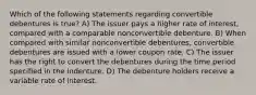 Which of the following statements regarding convertible debentures is true? A) The issuer pays a higher rate of interest, compared with a comparable nonconvertible debenture. B) When compared with similar nonconvertible debentures, convertible debentures are issued with a lower coupon rate. C) The issuer has the right to convert the debentures during the time period specified in the indenture. D) The debenture holders receive a variable rate of interest.