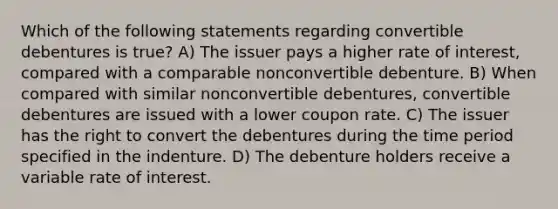 Which of the following statements regarding convertible debentures is true? A) The issuer pays a higher rate of interest, compared with a comparable nonconvertible debenture. B) When compared with similar nonconvertible debentures, convertible debentures are issued with a lower coupon rate. C) The issuer has the right to convert the debentures during the time period specified in the indenture. D) The debenture holders receive a variable rate of interest.