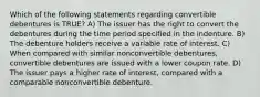 Which of the following statements regarding convertible debentures is TRUE? A) The issuer has the right to convert the debentures during the time period specified in the indenture. B) The debenture holders receive a variable rate of interest. C) When compared with similar nonconvertible debentures, convertible debentures are issued with a lower coupon rate. D) The issuer pays a higher rate of interest, compared with a comparable nonconvertible debenture.