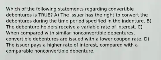 Which of the following statements regarding convertible debentures is TRUE? A) The issuer has the right to convert the debentures during the time period specified in the indenture. B) The debenture holders receive a variable rate of interest. C) When compared with similar nonconvertible debentures, convertible debentures are issued with a lower coupon rate. D) The issuer pays a higher rate of interest, compared with a comparable nonconvertible debenture.