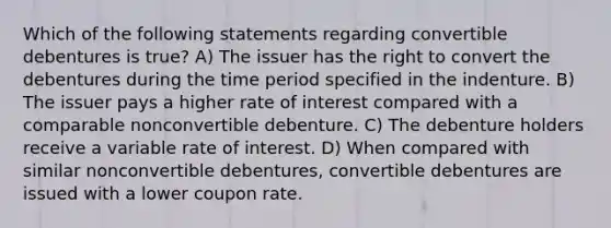 Which of the following statements regarding convertible debentures is true? A) The issuer has the right to convert the debentures during the time period specified in the indenture. B) The issuer pays a higher rate of interest compared with a comparable nonconvertible debenture. C) The debenture holders receive a variable rate of interest. D) When compared with similar nonconvertible debentures, convertible debentures are issued with a lower coupon rate.