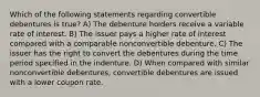 Which of the following statements regarding convertible debentures is true? A) The debenture holders receive a variable rate of interest. B) The issuer pays a higher rate of interest compared with a comparable nonconvertible debenture. C) The issuer has the right to convert the debentures during the time period specified in the indenture. D) When compared with similar nonconvertible debentures, convertible debentures are issued with a lower coupon rate.