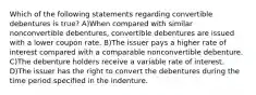 Which of the following statements regarding convertible debentures is true? A)When compared with similar nonconvertible debentures, convertible debentures are issued with a lower coupon rate. B)The issuer pays a higher rate of interest compared with a comparable nonconvertible debenture. C)The debenture holders receive a variable rate of interest. D)The issuer has the right to convert the debentures during the time period specified in the indenture.