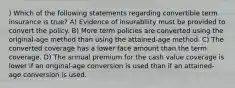 ) Which of the following statements regarding convertible term insurance is true? A) Evidence of insurability must be provided to convert the policy. B) More term policies are converted using the original-age method than using the attained-age method. C) The converted coverage has a lower face amount than the term coverage. D) The annual premium for the cash value coverage is lower if an original-age conversion is used than if an attained-age conversion is used.