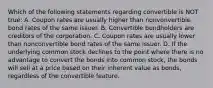 Which of the following statements regarding convertible is NOT true: A. Coupon rates are usually higher than nonvonvertible bond rates of the same issuer. B. Convertible bondholders are creditors of the corporation. C. Coupon rates are usually lower than nonconvertible bond rates of the same issuer. D. If the underlying common stock declines to the point where there is no advantage to convert the bonds into common stock, the bonds will sell at a price based on their inherent value as bonds, regardless of the convertible feature.