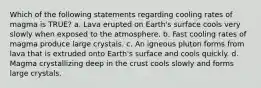 Which of the following statements regarding cooling rates of magma is TRUE? a. Lava erupted on Earth's surface cools very slowly when exposed to the atmosphere. b. Fast cooling rates of magma produce large crystals. c. An igneous pluton forms from lava that is extruded onto Earth's surface and cools quickly. d. Magma crystallizing deep in the crust cools slowly and forms large crystals.