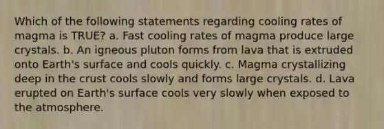 Which of the following statements regarding cooling rates of magma is TRUE? a. Fast cooling rates of magma produce large crystals. b. An igneous pluton forms from lava that is extruded onto Earth's surface and cools quickly. c. Magma crystallizing deep in the crust cools slowly and forms large crystals. d. Lava erupted on Earth's surface cools very slowly when exposed to the atmosphere.