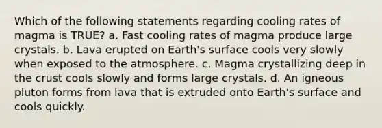 Which of the following statements regarding cooling rates of magma is TRUE? a. Fast cooling rates of magma produce large crystals. b. Lava erupted on Earth's surface cools very slowly when exposed to the atmosphere. c. Magma crystallizing deep in the crust cools slowly and forms large crystals. d. An igneous pluton forms from lava that is extruded onto Earth's surface and cools quickly.