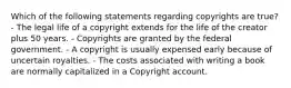 Which of the following statements regarding copyrights are true? - The legal life of a copyright extends for the life of the creator plus 50 years. - Copyrights are granted by the federal government. - A copyright is usually expensed early because of uncertain royalties. - The costs associated with writing a book are normally capitalized in a Copyright account.