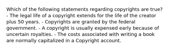 Which of the following statements regarding copyrights are true? - The legal life of a copyright extends for the life of the creator plus 50 years. - Copyrights are granted by the federal government. - A copyright is usually expensed early because of uncertain royalties. - The costs associated with writing a book are normally capitalized in a Copyright account.