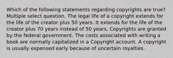 Which of the following statements regarding copyrights are true? Multiple select question. The legal life of a copyright extends for the life of the creator plus 50 years. It extends for the life of the creator plus 70 years instead of 50 years. Copyrights are granted by the federal government. The costs associated with writing a book are normally capitalized in a Copyright account. A copyright is usually expensed early because of uncertain royalties.