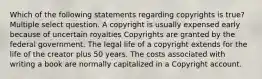 Which of the following statements regarding copyrights is true? Multiple select question. A copyright is usually expensed early because of uncertain royalties Copyrights are granted by the federal government. The legal life of a copyright extends for the life of the creator plus 50 years. The costs associated with writing a book are normally capitalized in a Copyright account.