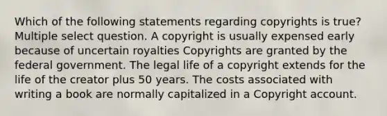 Which of the following statements regarding copyrights is true? Multiple select question. A copyright is usually expensed early because of uncertain royalties Copyrights are granted by the federal government. The legal life of a copyright extends for the life of the creator plus 50 years. The costs associated with writing a book are normally capitalized in a Copyright account.