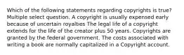 Which of the following statements regarding copyrights is true? Multiple select question. A copyright is usually expensed early because of uncertain royalties The legal life of a copyright extends for the life of the creator plus 50 years. Copyrights are granted by the federal government. The costs associated with writing a book are normally capitalized in a Copyright account.