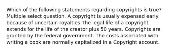 Which of the following statements regarding copyrights is true? Multiple select question. A copyright is usually expensed early because of uncertain royalties The legal life of a copyright extends for the life of the creator plus 50 years. Copyrights are granted by the federal government. The costs associated with writing a book are normally capitalized in a Copyright account.