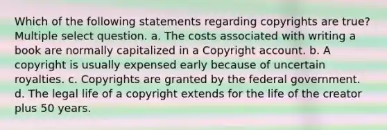 Which of the following statements regarding copyrights are true? Multiple select question. a. The costs associated with writing a book are normally capitalized in a Copyright account. b. A copyright is usually expensed early because of uncertain royalties. c. Copyrights are granted by the federal government. d. The legal life of a copyright extends for the life of the creator plus 50 years.