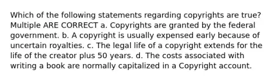 Which of the following statements regarding copyrights are true? Multiple ARE CORRECT a. Copyrights are granted by the federal government. b. A copyright is usually expensed early because of uncertain royalties. c. The legal life of a copyright extends for the life of the creator plus 50 years. d. The costs associated with writing a book are normally capitalized in a Copyright account.