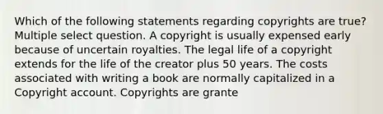 Which of the following statements regarding copyrights are true? Multiple select question. A copyright is usually expensed early because of uncertain royalties. The legal life of a copyright extends for the life of the creator plus 50 years. The costs associated with writing a book are normally capitalized in a Copyright account. Copyrights are grante